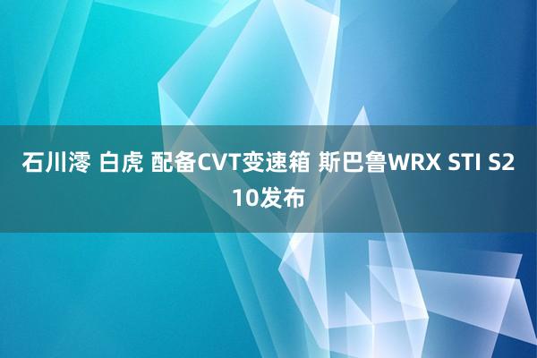 石川澪 白虎 配备CVT变速箱 斯巴鲁WRX STI S210发布