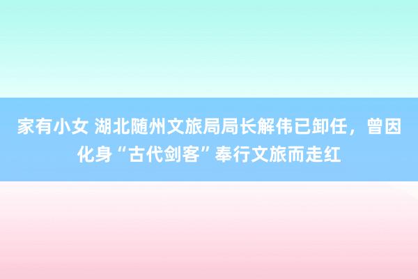 家有小女 湖北随州文旅局局长解伟已卸任，曾因化身“古代剑客”奉行文旅而走红