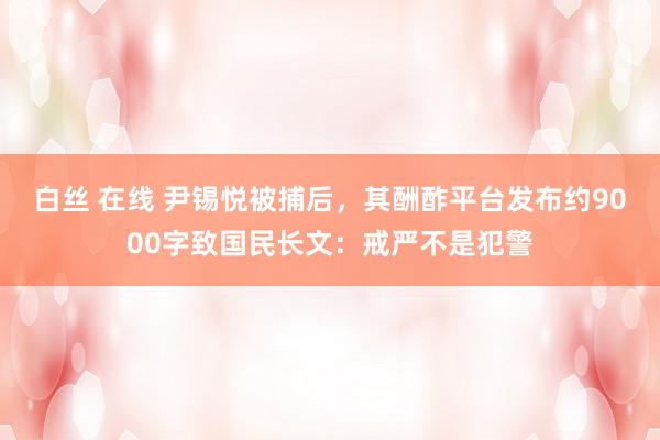 白丝 在线 尹锡悦被捕后，其酬酢平台发布约9000字致国民长文：戒严不是犯警