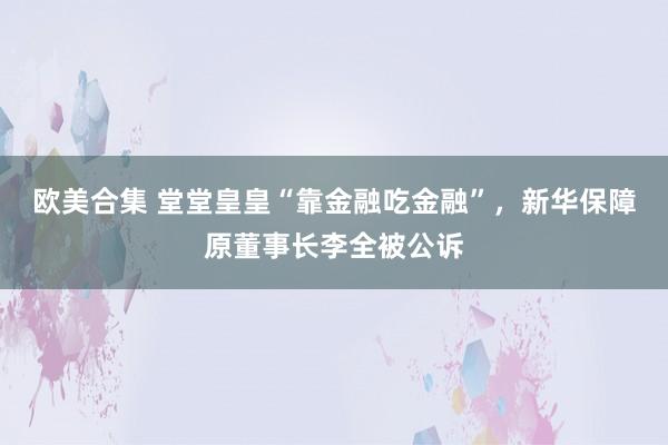 欧美合集 堂堂皇皇“靠金融吃金融”，新华保障原董事长李全被公诉