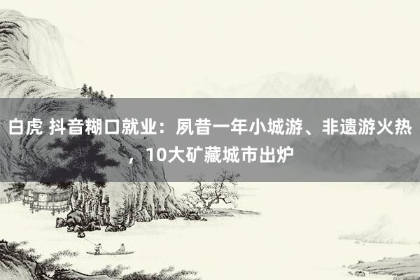 白虎 抖音糊口就业：夙昔一年小城游、非遗游火热，10大矿藏城市出炉