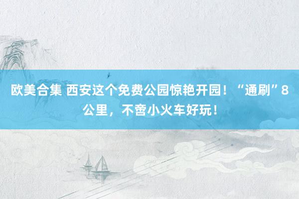 欧美合集 西安这个免费公园惊艳开园！“通刷”8公里，不啻小火车好玩！