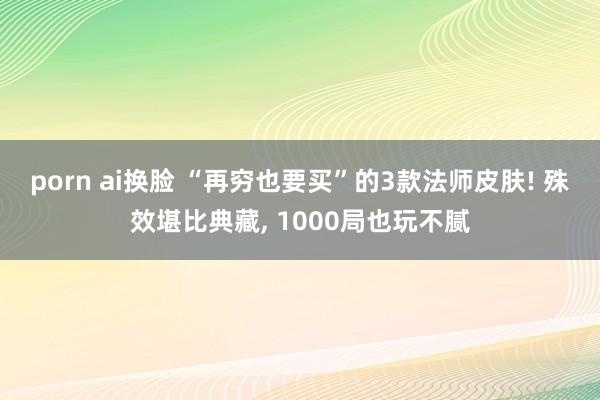 porn ai换脸 “再穷也要买”的3款法师皮肤! 殊效堪比典藏， 1000局也玩不腻