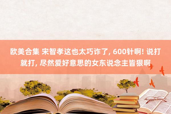 欧美合集 宋智孝这也太巧诈了， 600针啊! 说打就打， 尽然爱好意思的女东说念主皆狠啊