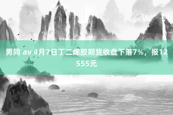 男同 av 4月7日丁二烯胶期货收盘下落7%，报12555元