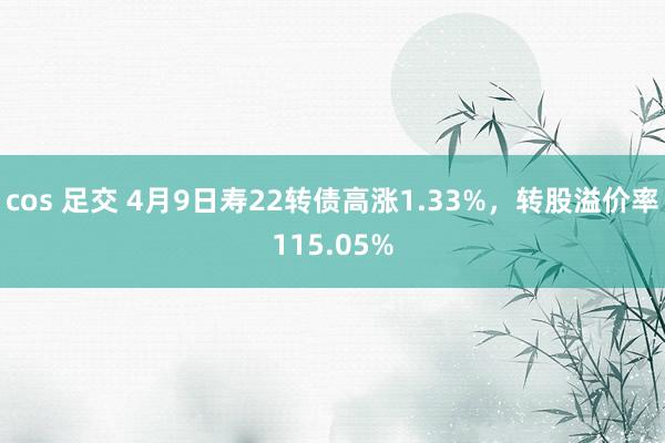 cos 足交 4月9日寿22转债高涨1.33%，转股溢价率115.05%