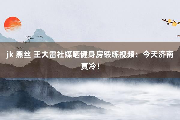 jk 黑丝 王大雷社媒晒健身房锻练视频：今天济南真冷！
