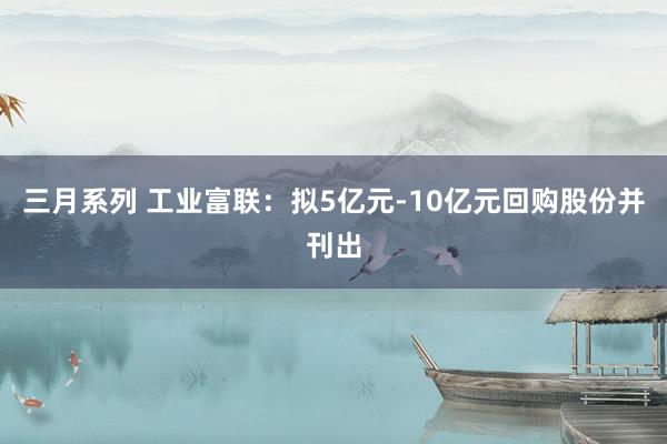 三月系列 工业富联：拟5亿元-10亿元回购股份并刊出