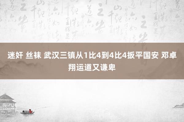 迷奸 丝袜 武汉三镇从1比4到4比4扳平国安 邓卓翔运道又谦卑