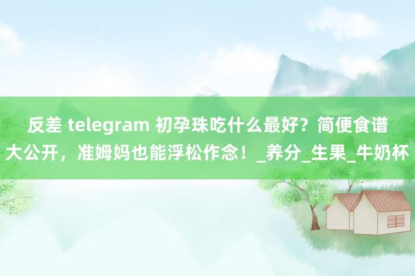 反差 telegram 初孕珠吃什么最好？简便食谱大公开，准姆妈也能浮松作念！_养分_生果_牛奶杯