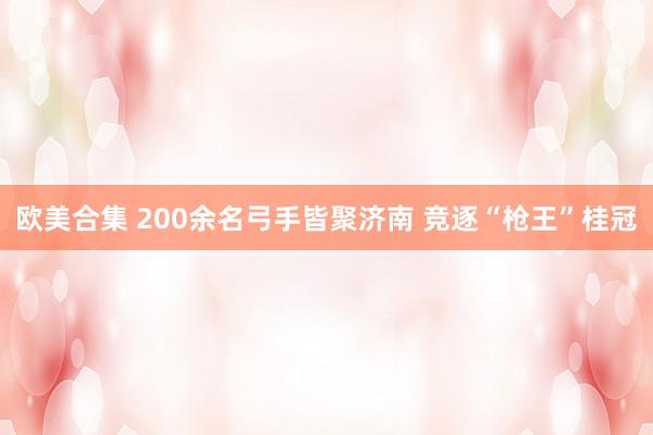 欧美合集 200余名弓手皆聚济南 竞逐“枪王”桂冠