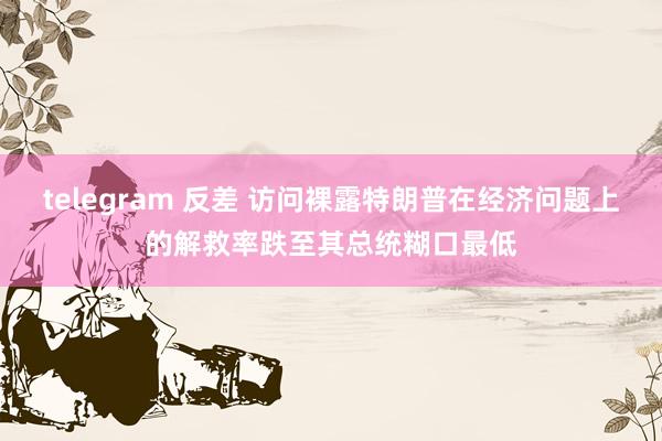 telegram 反差 访问裸露特朗普在经济问题上的解救率跌至其总统糊口最低