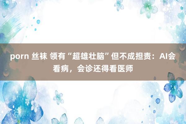 porn 丝袜 领有“超雄壮脑”但不成担责：AI会看病，会诊还得看医师